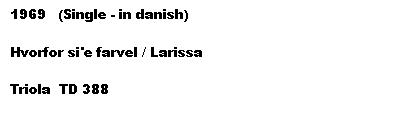 Tekstboks: 1969   (Single - in danish)

Hvorfor si'e farvel / Larissa

Triola  TD 388
