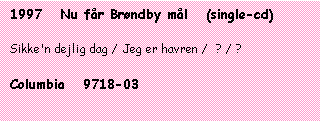 Tekstboks: 1997   Nu fr Brndby ml   (single-cd)

Sikke'n dejlig dag / Jeg er havren /  ? / ?

Columbia   9718-03
