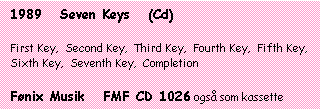 Tekstboks: 1989   Seven Keys   (Cd)

First Key,  Second Key,  Third Key,  Fourth Key,  Fifth Key,  Sixth Key,  Seventh Key,  Completion

Fnix Musik   FMF CD 1026 ogs som kassette
